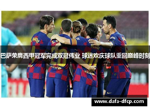 巴萨荣膺西甲冠军完成双冠伟业 球迷欢庆球队重回巅峰时刻