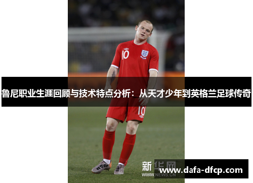 鲁尼职业生涯回顾与技术特点分析：从天才少年到英格兰足球传奇