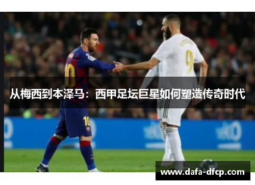 从梅西到本泽马：西甲足坛巨星如何塑造传奇时代
