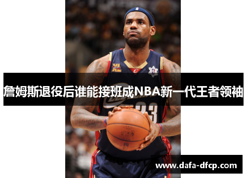 詹姆斯退役后谁能接班成NBA新一代王者领袖