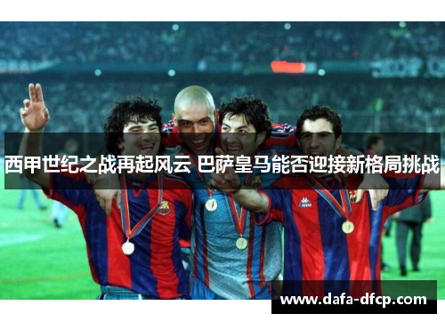 西甲世纪之战再起风云 巴萨皇马能否迎接新格局挑战