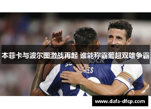 本菲卡与波尔图激战再起 谁能称霸葡超双雄争霸