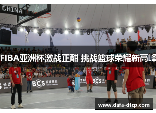 FIBA亚洲杯激战正酣 挑战篮球荣耀新高峰