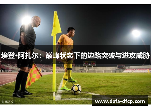 埃登·阿扎尔：巅峰状态下的边路突破与进攻威胁