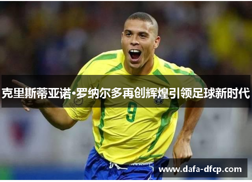 克里斯蒂亚诺·罗纳尔多再创辉煌引领足球新时代