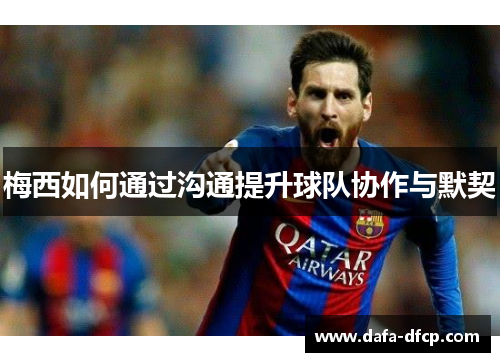 梅西如何通过沟通提升球队协作与默契