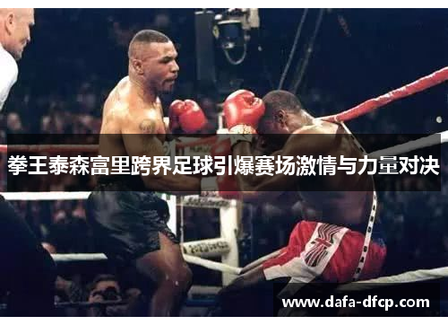 拳王泰森富里跨界足球引爆赛场激情与力量对决