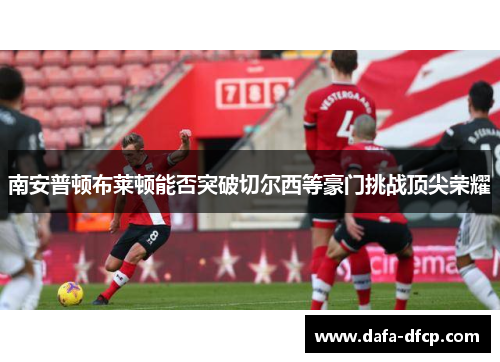 南安普顿布莱顿能否突破切尔西等豪门挑战顶尖荣耀