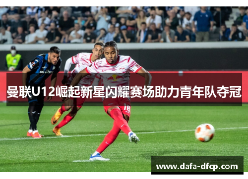曼联U12崛起新星闪耀赛场助力青年队夺冠