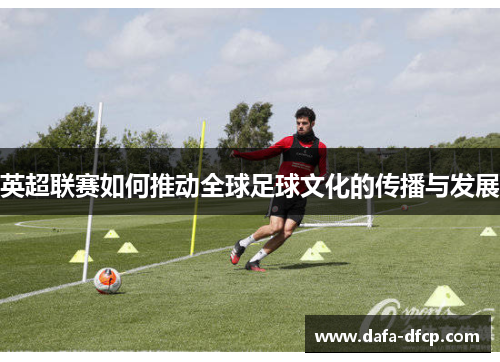 英超联赛如何推动全球足球文化的传播与发展