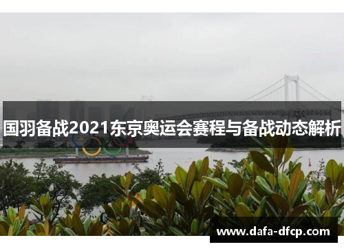国羽备战2021东京奥运会赛程与备战动态解析