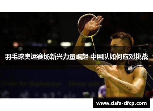 羽毛球奥运赛场新兴力量崛起 中国队如何应对挑战